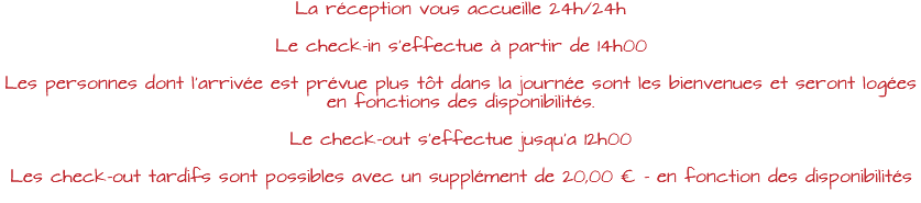 La réception vous accueille 24h/24h Le check-in s’effectue à partir de 14h00 Les personnes dont l’arrivée est prévue plus tôt dans la journée sont les bienvenues et seront logées en fonctions des disponibilités. Le check-out s’effectue jusqu’a 12h00 Les check-out tardifs sont possibles avec un supplément de 20,00 € - en fonction des disponibilités 