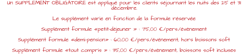 Un SUPPLEMENT OBLIGATOIRE est appliqué pour les clients séjournant les nuits des 25 et 31 décembre. Le supplément varie en fonction de la formule réservée Supplément formule «petit-déjeuner » : 75,00 €/pers./évènement Supplément formule «demi-pension» : 60,00 €/pers./évènement, hors boissons soft Supplément formule «tout compris » : 35,00 €/pers./évènement, boissons soft incluses