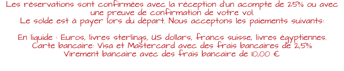 Les réservations sont confirmées avec la réception d’un acompte de 25% ou avec une preuve de confirmation de votre vol. Le solde est à payer lors du départ. Nous acceptons les paiements suivants: En liquide : Euros, livres sterlings, US dollars, francs suisse, livres égyptiennes. Carte bancaire: Visa et Mastercard avec des frais bancaires de 2,5% Virement bancaire avec des frais bancaire de 10,00 €