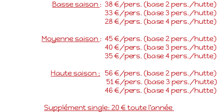 Basse saison : 38 €/pers. (base 2 pers./hutte) 33 €/pers. (base 3 pers./hutte) 28 €/pers. (base 4 pers./hutte) Moyenne saison : 45 €/pers. (base 2 pers./hutte) 40 €/pers. (base 3 pers./hutte) 35 €/pers. (base 4 pers./hutte) Haute saison : 56 €/pers. (base 2 pers./hutte) 51 €/pers. (base 3 pers./hutte) 46 €/pers. (base 4 pers./hutte) Supplément single: 20 € toute l’année 