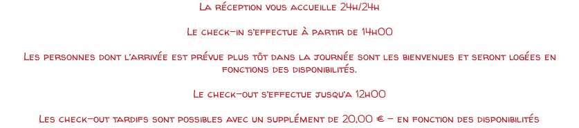La réception vous accueille 24h/24h Le check-in s’effectue à partir de 14h00 Les personnes dont l’arrivée est prévue plus tôt dans la journée sont les bienvenues et seront logées en fonctions des disponibilités. Le check-out s’effectue jusqu’a 12h00 Les check-out tardifs sont possibles avec un supplément de 20,00 € - en fonction des disponibilités 
