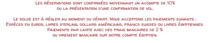 Les réservations sont confirmées moyennant un acompte de 10% ou la présentation d'une confirmation de vol. Le solde est à régler au moment du départ. Nous acceptons les paiements suivants : Espèces en euros, livres sterling, dollars américains, francs suisses ou livres égyptiennes. Paiements par carte avec des frais bancaires de 2 % ou virement bancaire sur notre compte égyptien.