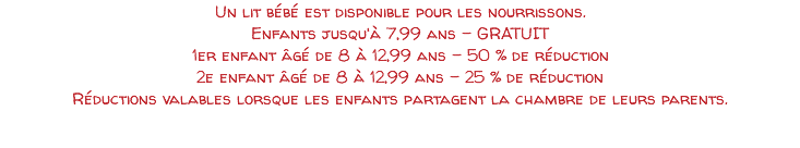 Un lit bébé est disponible pour les nourrissons. Enfants jusqu'à 7,99 ans - GRATUIT 1er enfant âgé de 8 à 12,99 ans - 50 % de réduction 2e enfant âgé de 8 à 12,99 ans - 25 % de réduction Réductions valables lorsque les enfants partagent la chambre de leurs parents. 